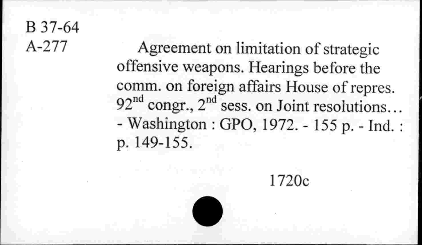 ﻿B 37-64
k-Tll	Agreement on limitation of strategic
offensive weapons. Hearings before the comm, on foreign affairs House of repres. 92nd congr., 2nd sess. on Joint resolutions...
- Washington : GPO, 1972. - 155 p. - Ind. : p. 149-155.
1720c